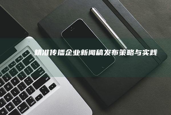 精准传播：企业新闻稿发布策略与实践