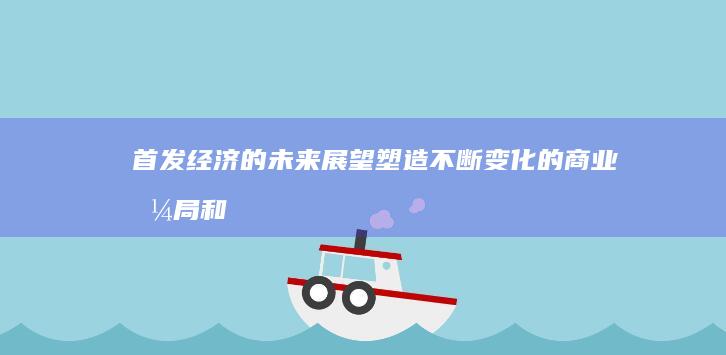 首发经济的未来展望：塑造不断变化的商业格局和消费者行为 (首发经济的未来走向)