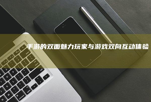 手游的双面魅力-玩家与游戏双向互动体验